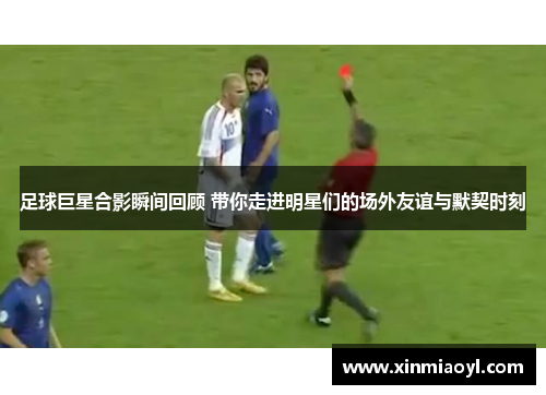 足球巨星合影瞬间回顾 带你走进明星们的场外友谊与默契时刻