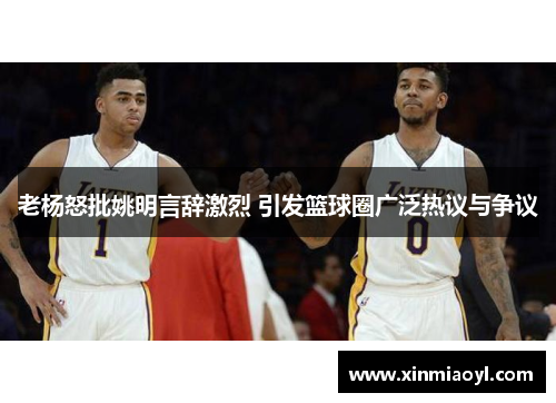 老杨怒批姚明言辞激烈 引发篮球圈广泛热议与争议