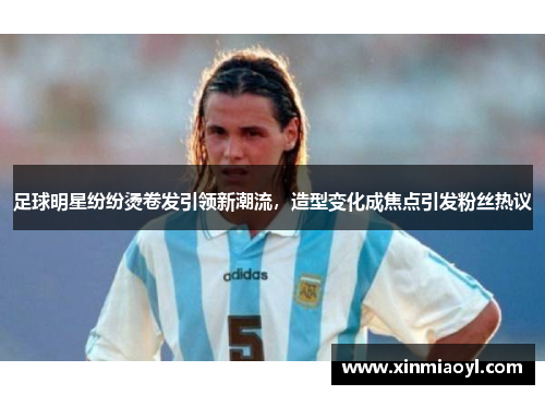 足球明星纷纷烫卷发引领新潮流，造型变化成焦点引发粉丝热议