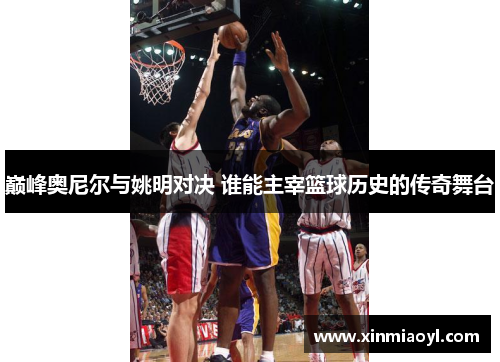 巅峰奥尼尔与姚明对决 谁能主宰篮球历史的传奇舞台