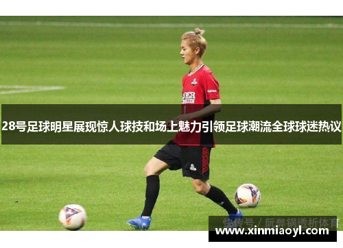 28号足球明星展现惊人球技和场上魅力引领足球潮流全球球迷热议