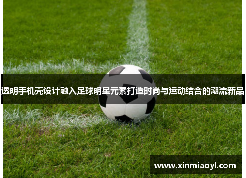 透明手机壳设计融入足球明星元素打造时尚与运动结合的潮流新品
