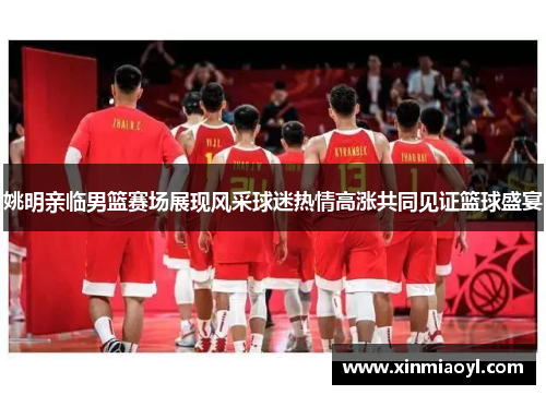 姚明亲临男篮赛场展现风采球迷热情高涨共同见证篮球盛宴