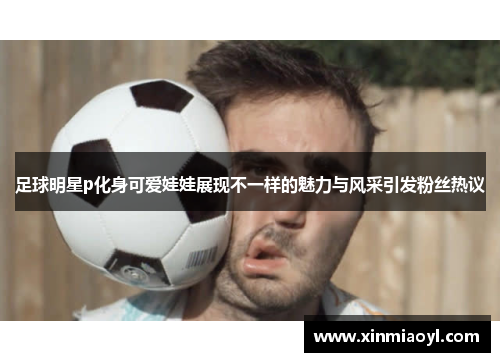 足球明星p化身可爱娃娃展现不一样的魅力与风采引发粉丝热议