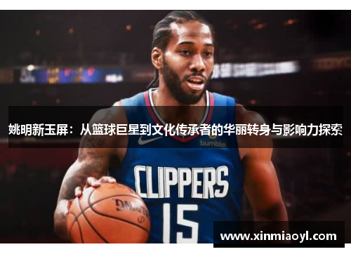 姚明新玉屏：从篮球巨星到文化传承者的华丽转身与影响力探索