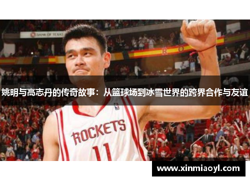 姚明与高志丹的传奇故事：从篮球场到冰雪世界的跨界合作与友谊