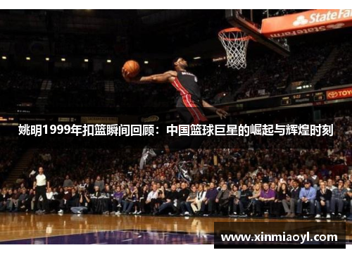 姚明1999年扣篮瞬间回顾：中国篮球巨星的崛起与辉煌时刻